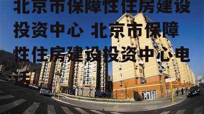 北京市保障性住房建设投资中心 北京市保障性住房建设投资中心电话