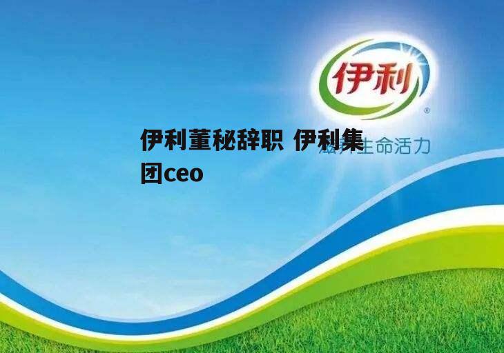 伊利董秘辞职 伊利集团ceo