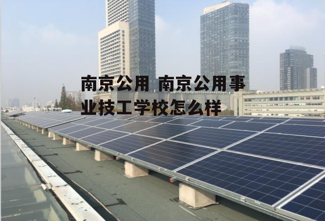 南京公用 南京公用事业技工学校怎么样