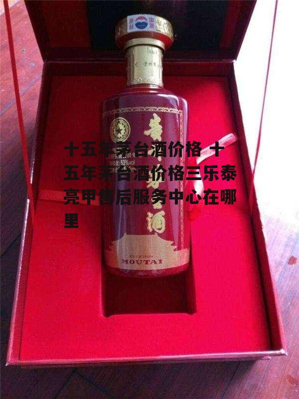 十五年茅台酒价格 十五年茅台酒价格三乐泰亮甲售后服务中心在哪里