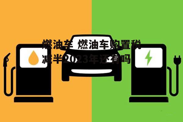 燃油车 燃油车购置税减半2023年还有吗