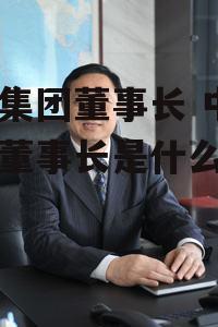 中远集团董事长 中远集团董事长是什么级别