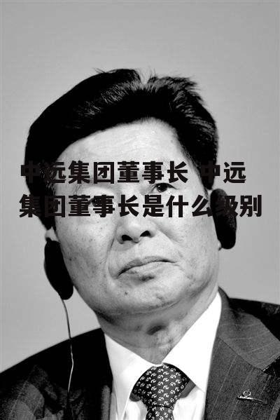 中远集团董事长 中远集团董事长是什么级别