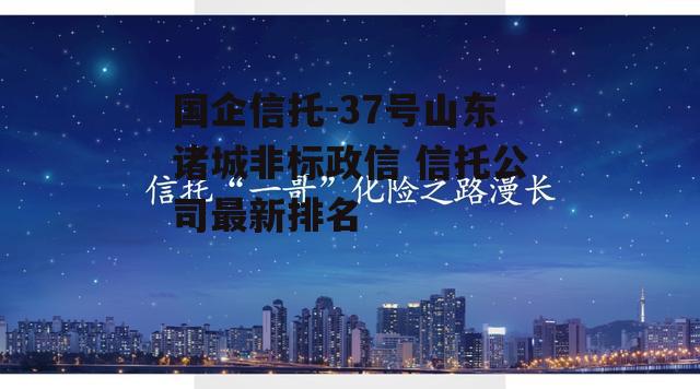 国企信托-37号山东诸城非标政信 信托公司最新排名