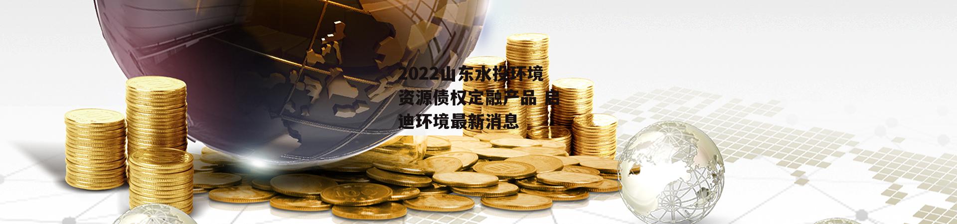 2022山东水投环境资源债权定融产品 启迪环境最新消息