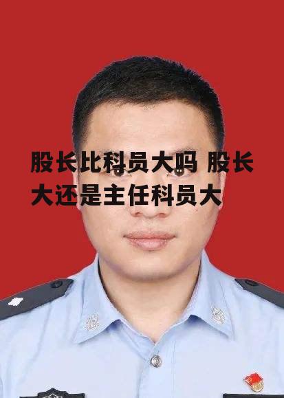 股长比科员大吗 股长大还是主任科员大