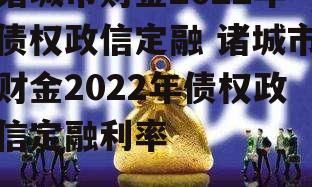 诸城市财金2022年债权政信定融 诸城市财金2022年债权政信定融利率