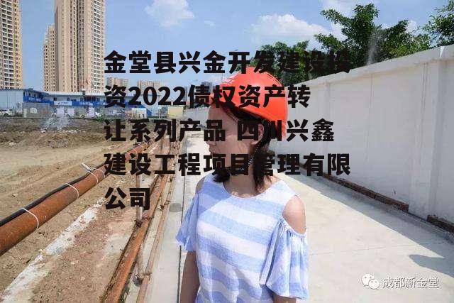 金堂县兴金开发建设投资2022债权资产转让系列产品 四川兴鑫建设工程项目管理有限公司