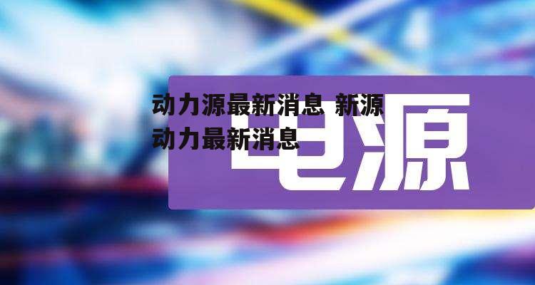 动力源最新消息 新源动力最新消息