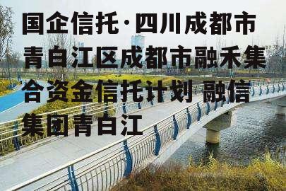 国企信托·四川成都市青白江区成都市融禾集合资金信托计划 融信集团青白江