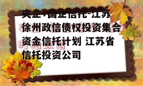 央企+国企信托-江苏徐州政信债权投资集合资金信托计划 江苏省信托投资公司