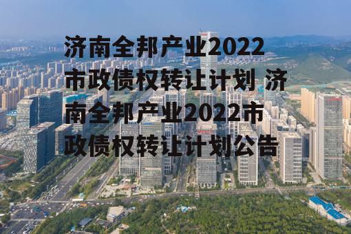 济南全邦产业2022市政债权转让计划 济南全邦产业2022市政债权转让计划公告