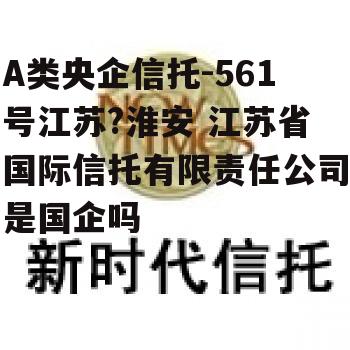 A类央企信托-561号江苏?淮安 江苏省国际信托有限责任公司是国企吗