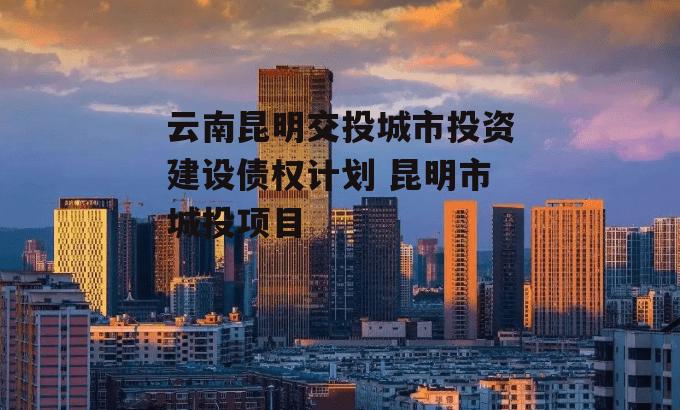 云南昆明交投城市投资建设债权计划 昆明市城投项目