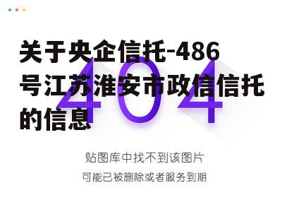 关于央企信托-486号江苏淮安市政信信托的信息