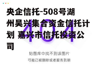 央企信托-508号湖州吴兴集合资金信托计划 嘉兴市信托投资公司