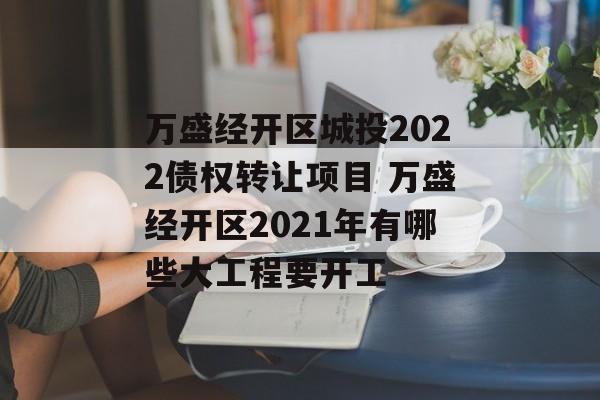 万盛经开区城投2022债权转让项目 万盛经开区2021年有哪些大工程要开工