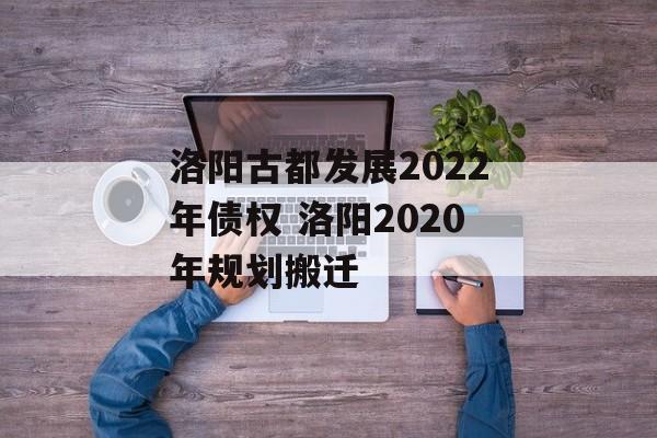 洛阳古都发展2022年债权 洛阳2020年规划搬迁