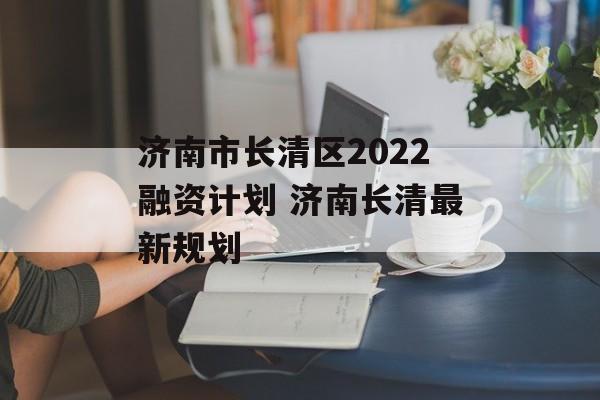 济南市长清区2022融资计划 济南长清最新规划