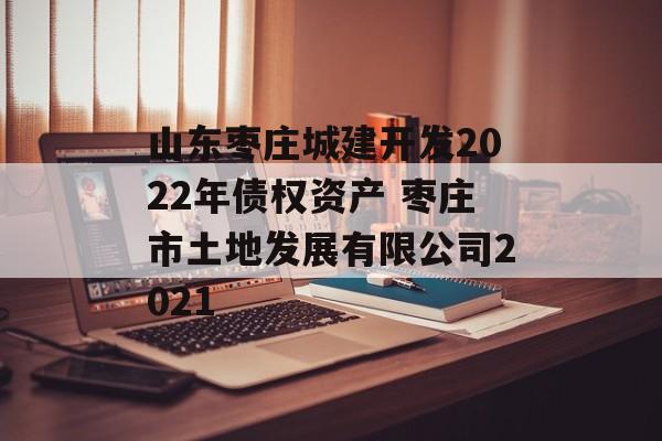 山东枣庄城建开发2022年债权资产 枣庄市土地发展有限公司2021