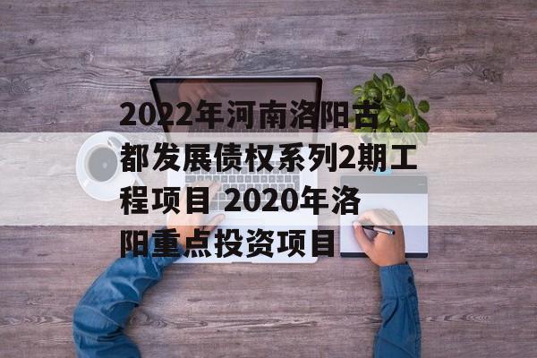 2022年河南洛阳古都发展债权系列2期工程项目 2020年洛阳重点投资项目