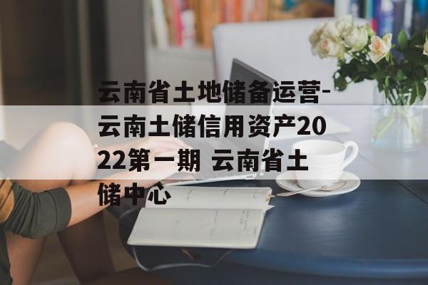 云南省土地储备运营-云南土储信用资产2022第一期 云南省土储中心