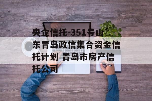 央企信托-351号山东青岛政信集合资金信托计划 青岛市房产信托公司