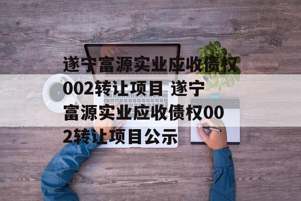 遂宁富源实业应收债权002转让项目 遂宁富源实业应收债权002转让项目公示