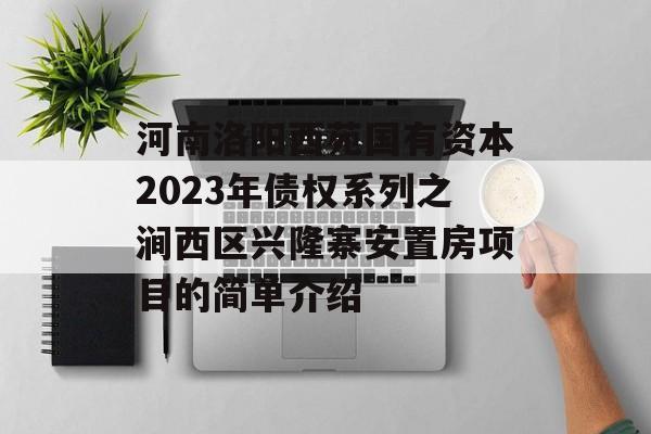 河南洛阳西苑国有资本2023年债权系列之涧西区兴隆寨安置房项目的简单介绍