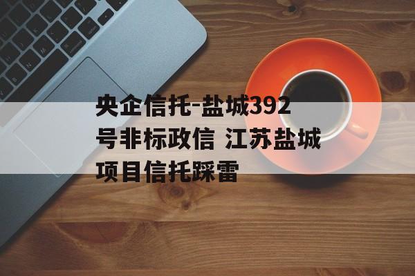 央企信托-盐城392号非标政信 江苏盐城项目信托踩雷