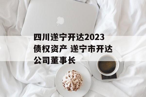 四川遂宁开达2023债权资产 遂宁市开达公司董事长