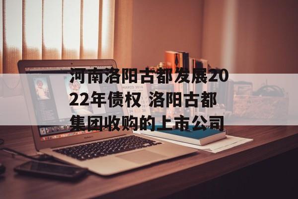 河南洛阳古都发展2022年债权 洛阳古都集团收购的上市公司