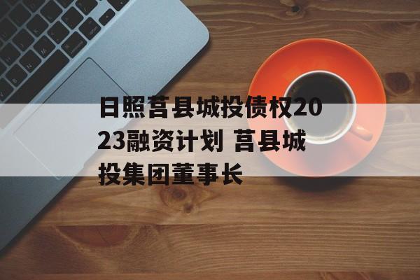 日照莒县城投债权2023融资计划 莒县城投集团董事长