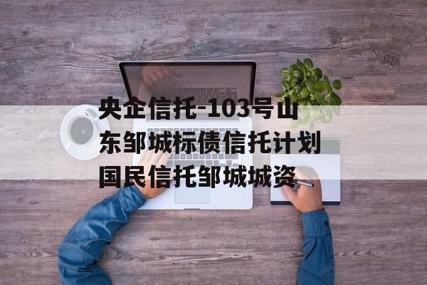 央企信托-103号山东邹城标债信托计划 国民信托邹城城资