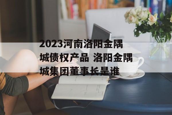 2023河南洛阳金隅城债权产品 洛阳金隅城集团董事长是谁