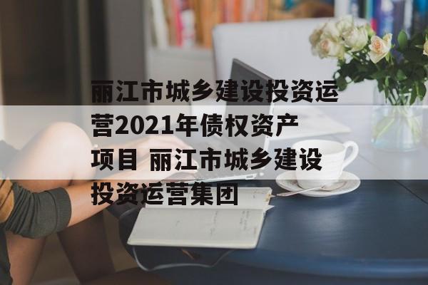 丽江市城乡建设投资运营2021年债权资产项目 丽江市城乡建设投资运营集团