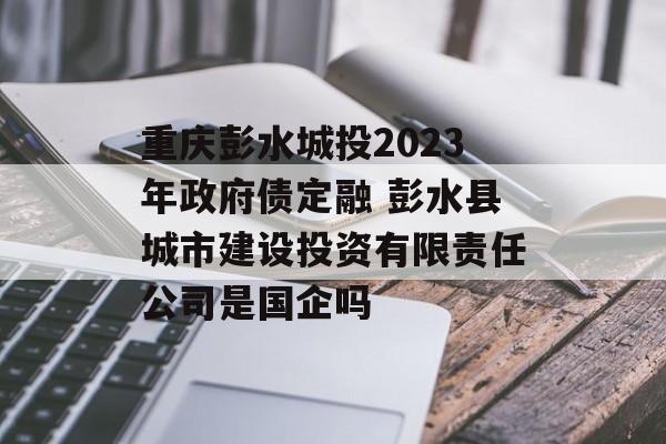 重庆彭水城投2023年政府债定融 彭水县城市建设投资有限责任公司是国企吗