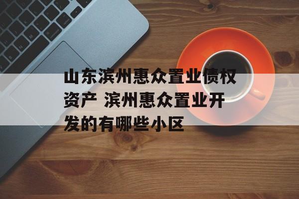 山东滨州惠众置业债权资产 滨州惠众置业开发的有哪些小区