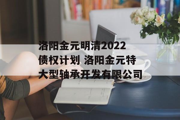 洛阳金元明清2022债权计划 洛阳金元特大型轴承开发有限公司