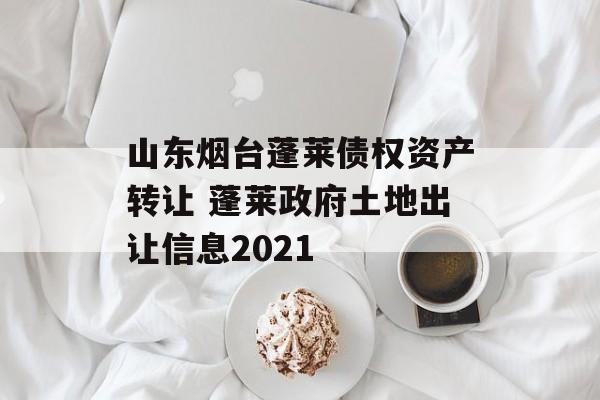 山东烟台蓬莱债权资产转让 蓬莱政府土地出让信息2021