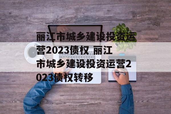 丽江市城乡建设投资运营2023债权 丽江市城乡建设投资运营2023债权转移