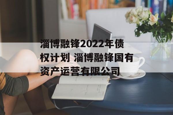 淄博融锋2022年债权计划 淄博融锋国有资产运营有限公司