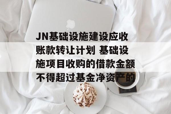 JN基础设施建设应收账款转让计划 基础设施项目收购的借款金额不得超过基金净资产的