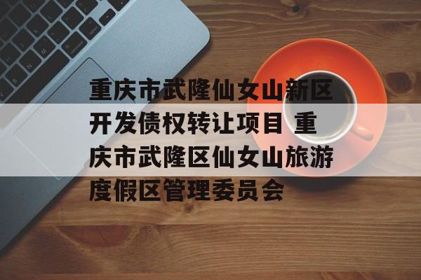 重庆市武隆仙女山新区开发债权转让项目 重庆市武隆区仙女山旅游度假区管理委员会