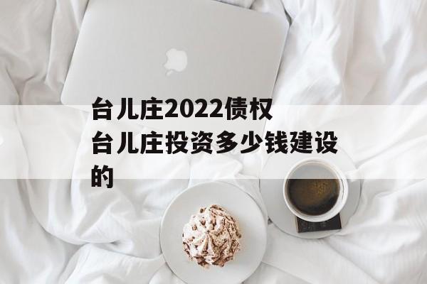 台儿庄2022债权 台儿庄投资多少钱建设的