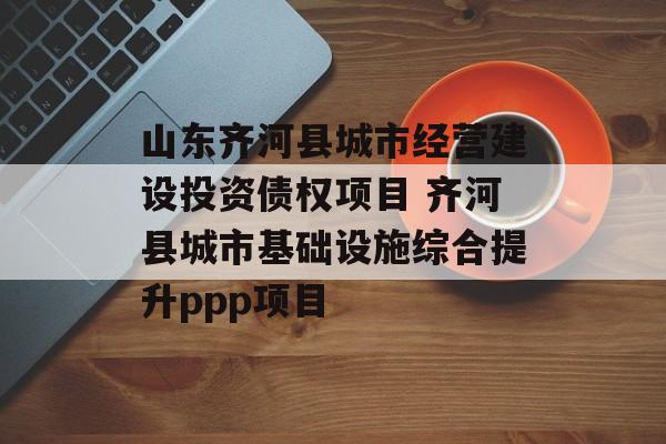 山东齐河县城市经营建设投资债权项目 齐河县城市基础设施综合提升ppp项目