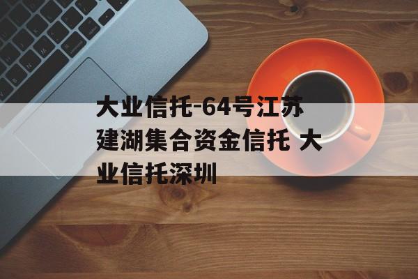 大业信托-64号江苏建湖集合资金信托 大业信托深圳