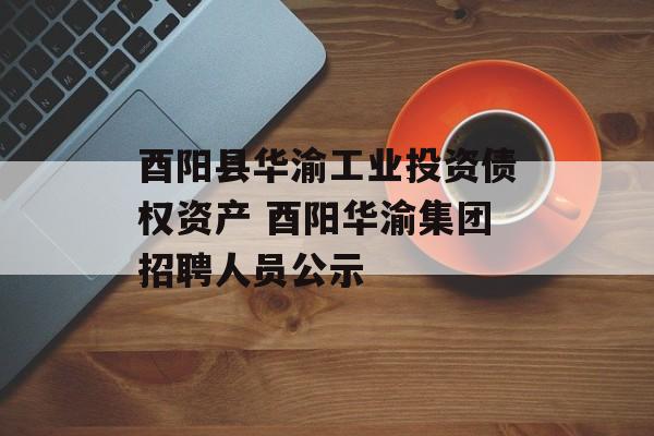 酉阳县华渝工业投资债权资产 酉阳华渝集团招聘人员公示