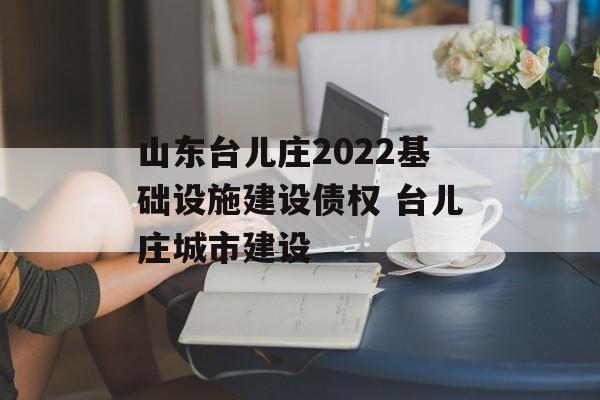 山东台儿庄2022基础设施建设债权 台儿庄城市建设