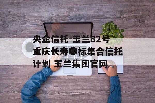 央企信托-玉兰82号重庆长寿非标集合信托计划 玉兰集团官网